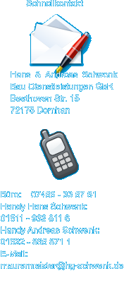 Schnellkontakt Hans & Andreas Schwenk Bau-Dienstleistungen GbR Beethoven Str. 15 72175 Dornhan B�ro:    07455 - 33 57 51 Handy Hans Schwenk: 01511 - 932 811 6 Handy Andreas Schwenk: 01522 - 865 871 1 E-Mail:  maurermeister@hg-schwenk.de